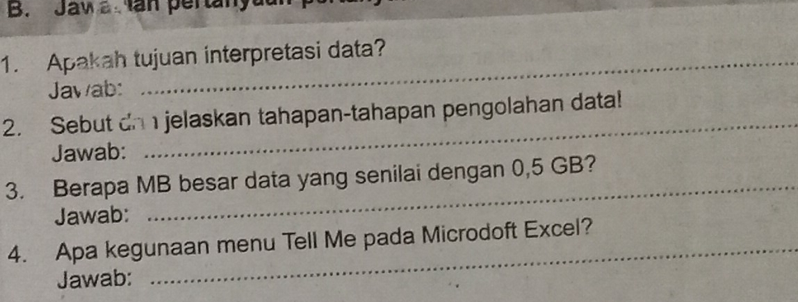 Jaw a Ian pertanyat 
1. Apakah tujuan interpretasi data? 
Jawab: 
2. Sebut an jelaskan tahapan-tahapan pengolahan data! 
Jawab: 
_ 
_ 
3. Berapa MB besar data yang senilai dengan 0,5 GB? 
Jawab: 
_ 
4. Apa kegunaan menu Tell Me pada Microdoft Excel? 
Jawab: