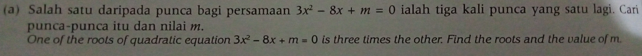 Salah satu daripada punca bagi persamaan 3x^2-8x+m=0 ialah tiga kali punca yang satu lagi. Cari 
punca-punca itu dan nilai m. 
One of the roots of quadratic equation 3x^2-8x+m=0 is three times the other. Find the roots and the value of m.