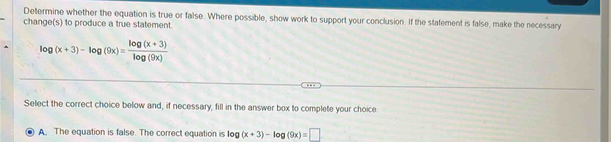 Determine whether the equation is true or false. Where possible, show work to support your conclusion. If the statement is false, make the necessary
change(s) to produce a true statement.
log (x+3)-log (9x)= (log (x+3))/log (9x) 
Select the correct choice below and, if necessary, fill in the answer box to complete your choice.
A. The equation is false. The correct equation is log (x+3)-log (9x)=□.