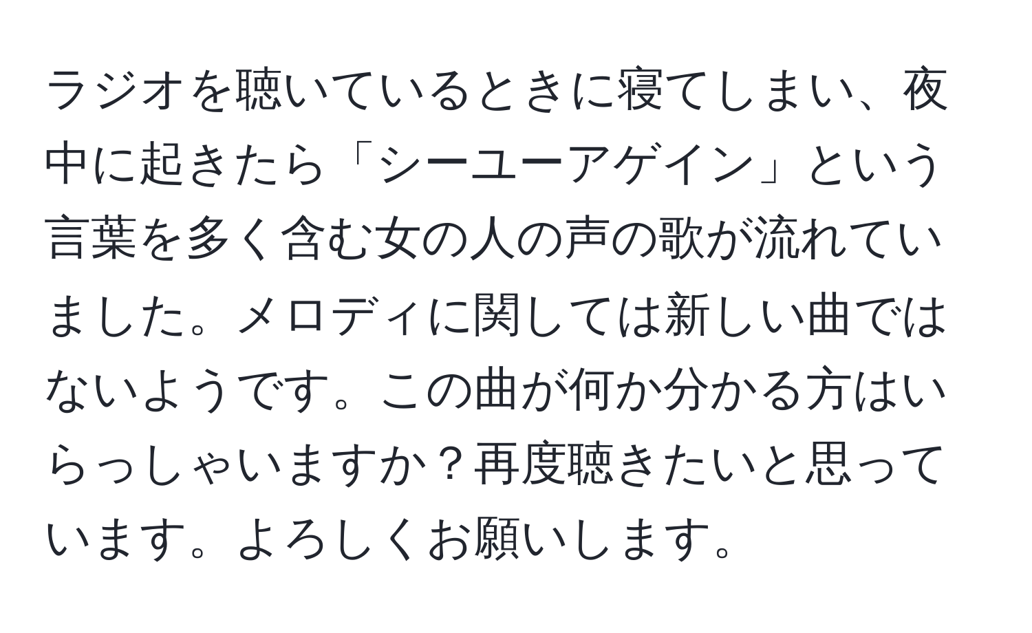 ラジオを聴いているときに寝てしまい、夜中に起きたら「シーユーアゲイン」という言葉を多く含む女の人の声の歌が流れていました。メロディに関しては新しい曲ではないようです。この曲が何か分かる方はいらっしゃいますか？再度聴きたいと思っています。よろしくお願いします。