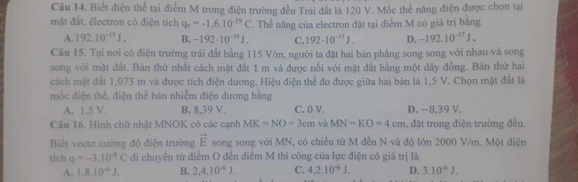 Biết điện thế tại điểm M trong điện trường đều Trái đất là 120 V. Mốc thế năng điện được chọn tại
mặt đất, êlectron có điện tích q_e=-1,6.10^(-19)C. Thế năng của electron đặt tại điểm M có giá trị bằng
A. 192.10^(-19)J. B. -192· 10^(-19)J. C. 192· 10^(-17)J. D. -192.10^(-17)J. 
Câu 15. Tại nơi có điện trường trái đất bằng 115 V/m, người ta đặt hai bản phẳng song song với nhau và song
song với mặt đất. Bản thứ nhất cách mặt đất 1 m và được nối với mặt đất bằng một dây đồng. Bản thứ hai
cách mặt đất 1,073 m và được tích điện dương. Hiệu điện thế đo được giữa hai bản là 1,5 V. Chọn mặt đất là
mốc điện thế, điện thế bản nhiễm điện dương bằng
A. 1,5 V. B. 8,39 V. C. 0 V. D. −8,39 V.
Câu 16. Hình chữ nhật MNOK có các cạnh MK=NO=3cm và MN=KO=4cm , đặt trong điện trường đều.
Biết vectơ cường độ điện trường song song với MN, có chiều từ M đến N và độ lớn 2000 V/m. Một điện vector E
tich q=-3.10^(-8)C di chuyền từ điểm O đến điểm M thì công của lực điện có giá trị là
A. 1,8.10^(-6)J. B. 2, 4.10^(-6)J. C. 4,2.10^(-6)J. D. 3.10^(-6)J.