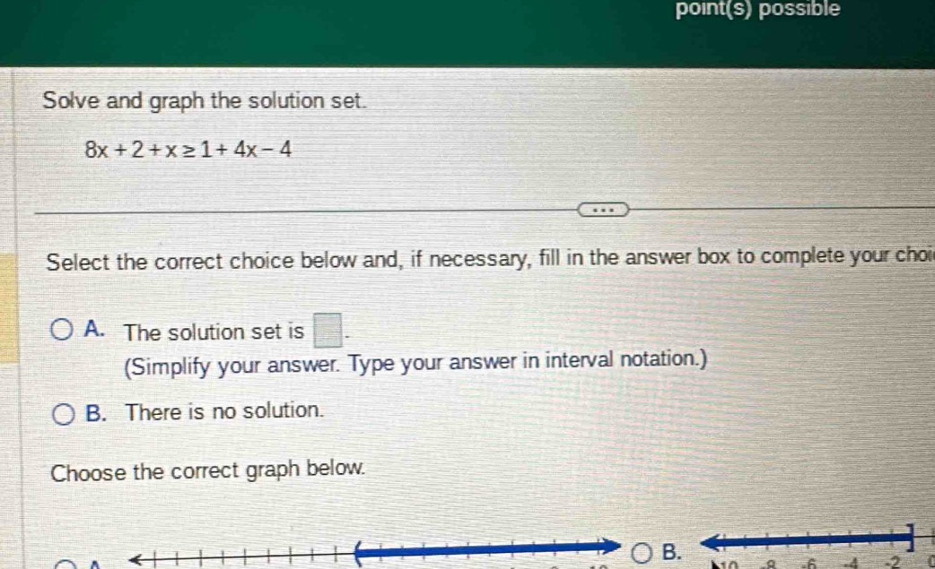 point(s) possible
Solve and graph the solution set.
8x+2+x≥ 1+4x-4
Select the correct choice below and, if necessary, fill in the answer box to complete your choi
A. The solution set is □. 
(Simplify your answer. Type your answer in interval notation.)
B. There is no solution.
Choose the correct graph below.
B Q .6 .4-2 (