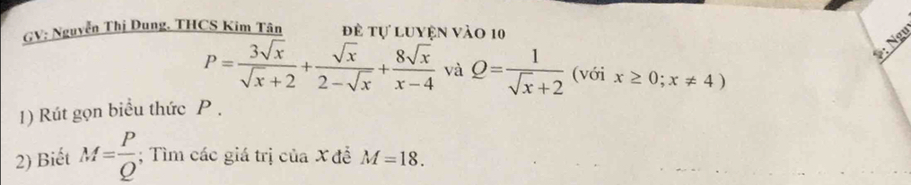 GV: Nguyễn Thị Dung. THCS Kim Tân đề tự luyện vào 10
*: Ngư
P= 3sqrt(x)/sqrt(x)+2 + sqrt(x)/2-sqrt(x) + 8sqrt(x)/x-4  và Q= 1/sqrt(x)+2  (với x≥ 0;x!= 4)
1) Rút gọn biểu thức P. 
2) Biết M= P/Q ; Tìm các giá trị của X đề M=18.