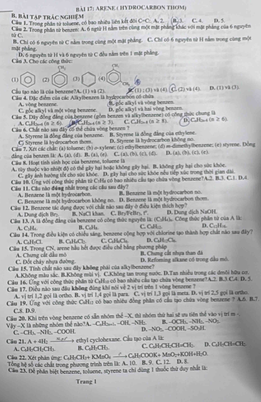 ARENE ( HYDROCARBON THOM)
B. Bài tạp trác nghiệm
Câu 1. Trong phân tử toluene, có bao nhiêu liên kết đôi C=C: A. 2. B. 3. C. 4. D. 5.
Câu 2. Trong phần tử benzen: A. 6 ngtứ H năm trên cùng một mặt pháng khác với mặt phẳng của 6 nguyên
tử C.
B. Chỉ có 6 nguyên tử C nằm trong cùng một mặt phẳng. C. Chỉ có 6 nguyên tứ H nằm trong cùng một
mặt phẳng.
D. 6 nguyên tử H và 6 nguyên từ C đều nằm trên 1 mặt phẳng.
Câu 3. Cho các công thức:
SH_1
CH_1
(1) (2) (3) (4)
CHy
Cầu tạo nào là của benzene?A. (1)v△ (2) (1):(3) và (4) (C,(2),v)(4). D. (1)vh(3).
Cầu 4. Đặc điểm của các Alkylbenzen là hydrocarbon có chứa
A. vòng benzene Bộ gốc alkyl và vòng benzen.
C. gốc alkyl và một vòng benzene. D. gốc alkyl và hai vòng benzen.
Câu 5. Dây đồng đẳng của benzene (gồm benzen và alkylbenzene) có công thức chung là
A. C.H2-6 (n≥ 6). C_nH_2n-6(n≥ 3) C. C_nH_2n-8(n≥ 8). D. C.H (n≥ 6)
Câu 6. Chất nào sau đây có thể chứa vòng benzen ?
A. Styrene là đồng đẳng của benzene. B. Styrene là đồng đẳng của ethylene.
C Styrene là hydrocarbon thơm. D. Styrene là hydrocarbon không no.
Câu 7. Xét các chất: (a) toluene; (b) o-xylene; (c) ethylbenzene; (d) m-dimethylbenzene; (e) styrene. Đồng
dẳng của benzen là: A. (a), (d). B. (a), (e). C. (a), (b), (c), (d). D. (a), (b), (c), (c).
Câu 8. Hoạt tính sinh học của benzene, toluene là
A. tùy thuộc vào nhiệt độ có thể gây hại hoặc không gây hại. B. không gây hại cho sức khỏe.
C. gây ảnh hưởng tốt cho sức khỏc. D. gây hại cho sức khỏc nếu tiếp xức trong thời gian dài.
Câu 10. Ứng với công thức phân từ C₇Hs có bao nhiêu cầu tạo chứa vòng benzene?A.2. B.3. C.1. D.4.
Câu 11. Câu nào đúng nhất trong các cầu sau đây?
A. Benzene là một hydrocarbon. B. Benzene là một hydrocarbon no.
C. Benzene là một hydrocarbon không no. D. Benzene là một hydrocarbon thơm.
Câu 12. Benzene tác dụng được với chất nào sau đây ở điều kiện thích hợp?
A. Dung dịch Br₂ B. NaCl khan. C. Br:FcBr. r D. Dung dịch NaOH
Cu 13. A là đồng đẳng của benzene có công thức nguyên là: (C₃H₄). Công thức phần tử của A là:
A. C3H₄. B. C₆Hx C. C₃H₂1. D. C_12H_16.
Câu 14. Trong điều kiện có chiều sáng, benzene cộng hợp với chlorine tạo thành hợp chất năo sau đây?
A. C₆H5Cl. B. C₆H₄Cl₂ C. C₆H₆Clo. D. C GO
Câu 15. Trong CN, arene hầu hết được điều chế bằng phương pháp
A. Chưng cất đầu mô B. Chưng cát nhựa than đá
C. Đốt cháy nhựa đường. D. Refoming alkane có trong dầu mỏ.
Câu 15. Tính chất nào sau đây không phải của alkylbenzene?
A.Không màu sắc. B.Không mùi vị. C.Không tan trong nước. D.Tan nhiều trong các đmôi hữu cơ.
Câu 16. Ứng với công thức phân từ CạH₁ có bao nhiêu cầu tạo chứa vòng benzene?A.2. B.3.C.4. D. 5.
Câu 17. Điều nào sau đâu không đũng khí nói về 2 vị trí trên 1 vòng benzene ?
A. vị trí 1,2 gọi là ortho. B. vj trǐ 1,4 gọi là para. C. vị trí 1,3 gọi là meta. D. vị trí 2,5 gọi là ortho.
Câu 19, Ứng với công thức Cơ H 12 có bao nhiêu đồng phân có cầu tạo chứa vòng benzene ? A.6. B.7.
C.8. D.9.
Câu 20. Khi trên vòng benzene có sẵn nhóm thể -X, thì nhóm thử hai sẽ ưu tiên thế vào vị trí m -,
Vậy -X là những nhóm thế nào?A. -C_aH_2n+1,-OH,-NH_2. B. -OCH_3,-NH_2,-NO_2
C. -CH_3,-NH_2,-COOH.
D. -NO_2,-COOH,-SO_3H.
Câu 21. A+4H_2 _  *    ethyl cyclohexane. Cầu tạo của A là:
A. C_6H_5CH_2CH_3. B. C_6H_5CH_3.
C. C_AH_5CH_2CH=CH_2 D. C_6H_5CH=CH_3
Câu 22. Xét phản ứng: C_6H_5CH_3+KMnO_4xrightarrow ?C_6H_5COOK+MnO_2+KOH+H_2O.
Tổng hệ số các chất trong phương trình trên là: A. 10. B. 9. C. 12. D. 8.
Câu 23. Để phân biệt benzene, toluene, styrene ta chỉ dùng 1 thuốc thử duy nhất là:
Trang 1