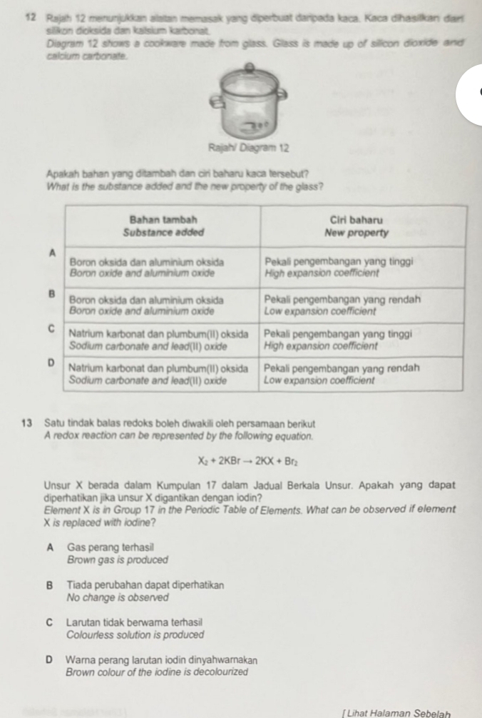 Rajah 12 menunjukkan alaitan memasak yang diperbuat daripada kaca. Kaca dihasifkan dar
silikon dioksida dan kalsium kærbonat
Diagram 12 shows a cookware made from glass. Glass is made up of silicon dioxide and
calcium carbonate.
Apakah bahan yang ditambah dan ciri baharu kaca tersebut?
What is the substance added and the new property of the glass?
13 Satu tindak balas redoks boleh diwakili oleh persamaan berikut
A redox reaction can be represented by the following equation.
X_2+2KBrto 2KX+Br_2
Unsur X berada dalam Kumpulan 17 dalam Jadual Berkala Unsur. Apakah yang dapat
diperhatikan jika unsur X digantikan dengan iodin?
Element X is in Group 17 in the Periodic Table of Elements. What can be observed if element
X is replaced with iodine?
A Gas perang terhasil
Brown gas is produced
B Tiada perubahan dapat diperhatikan
No change is observed
C Larutan tidak berwama terhasil
Colourless solution is produced
D Warna perang larutan iodin dinyahwarnakan
Brown colour of the iodine is decolourized
Í Lihat Halaman Sebela