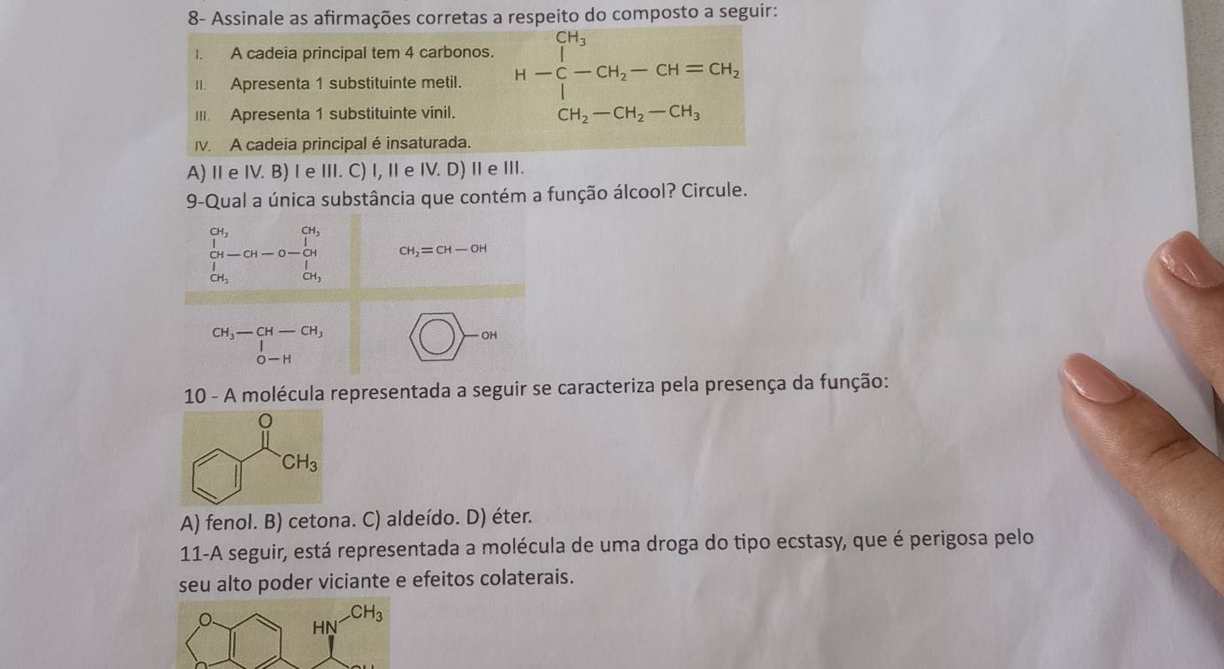 8- Assinale as afirmações corretas a respeito do composto a seguir:
I. A cadeia principal tem 4 carbonos.
I. Apresenta 1 substituinte metil. H-beginarrayr CH_3 C-CH_2-CH=CH_2 endarray
I. Apresenta 1 substituinte vinil.
CH_2-CH_2-CH_3
I. A cadeia principal é insaturada.
A) Ⅱ e IV. B) I e II. C) I, Ie IV. D) Ⅱ e II.
9-Qual a única substância que contém a função álcool? Circule.
beginvmatrix G'_1 d_j G_i-Gi-Gi&-Gi ∈tlimits  d_j CH_2=CH-OH
beginarrayr CH_3-CH-CH_3 |0-Hendarray □ 
10 - A molécula representada a seguir se caracteriza pela presença da função:
A) fenol. B) cetona. C) aldeído. D) éter.
11-A seguir, está representada a molécula de uma droga do tipo ecstasy, que é perigosa pelo
seu alto poder viciante e efeitos colaterais.
HN^(-CH_3)
|