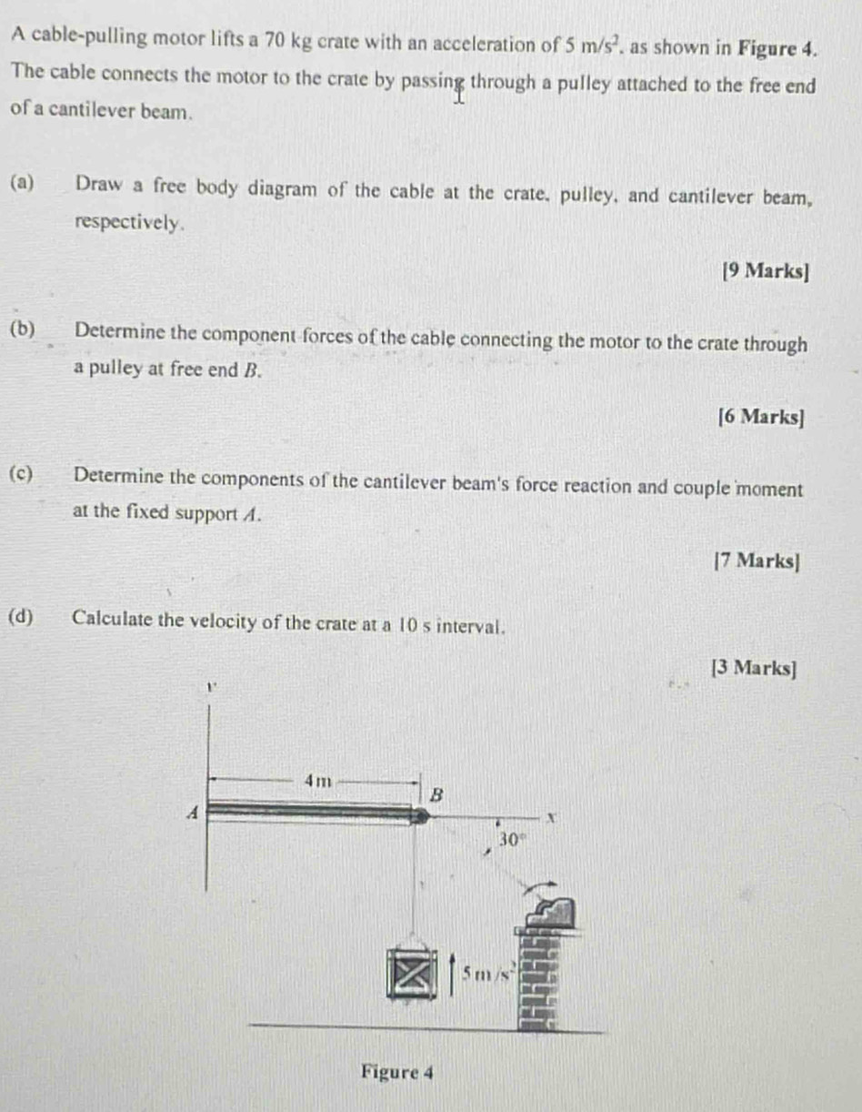 A cable-pulling motor lifts a 70 kg crate with an acceleration of 5m/s^2. as shown in Figure 4.
The cable connects the motor to the crate by passing through a pulley attached to the free end
of a cantilever beam.
(a) Draw a free body diagram of the cable at the crate. pulley, and cantilever beam,
respectively.
[9 Marks]
(b) Determine the component forces of the cable connecting the motor to the crate through
a pulley at free end B.
[6 Marks]
(c) Determine the components of the cantilever beam's force reaction and couple moment
at the fixed support A.
[7 Marks]
(d) Calculate the velocity of the crate at a 10 s interval.
[3 Marks]