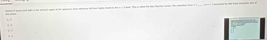 Eacited H atams emit light in the infrared region of the spectrum when electrons fall from higher levels to the n=3 level. This is called the Ritz-Paschen series. The transition from n= _ to n=3 accounts for the least energetic lime of
this seni.
1.2
2. 4 -
3)
4.5
