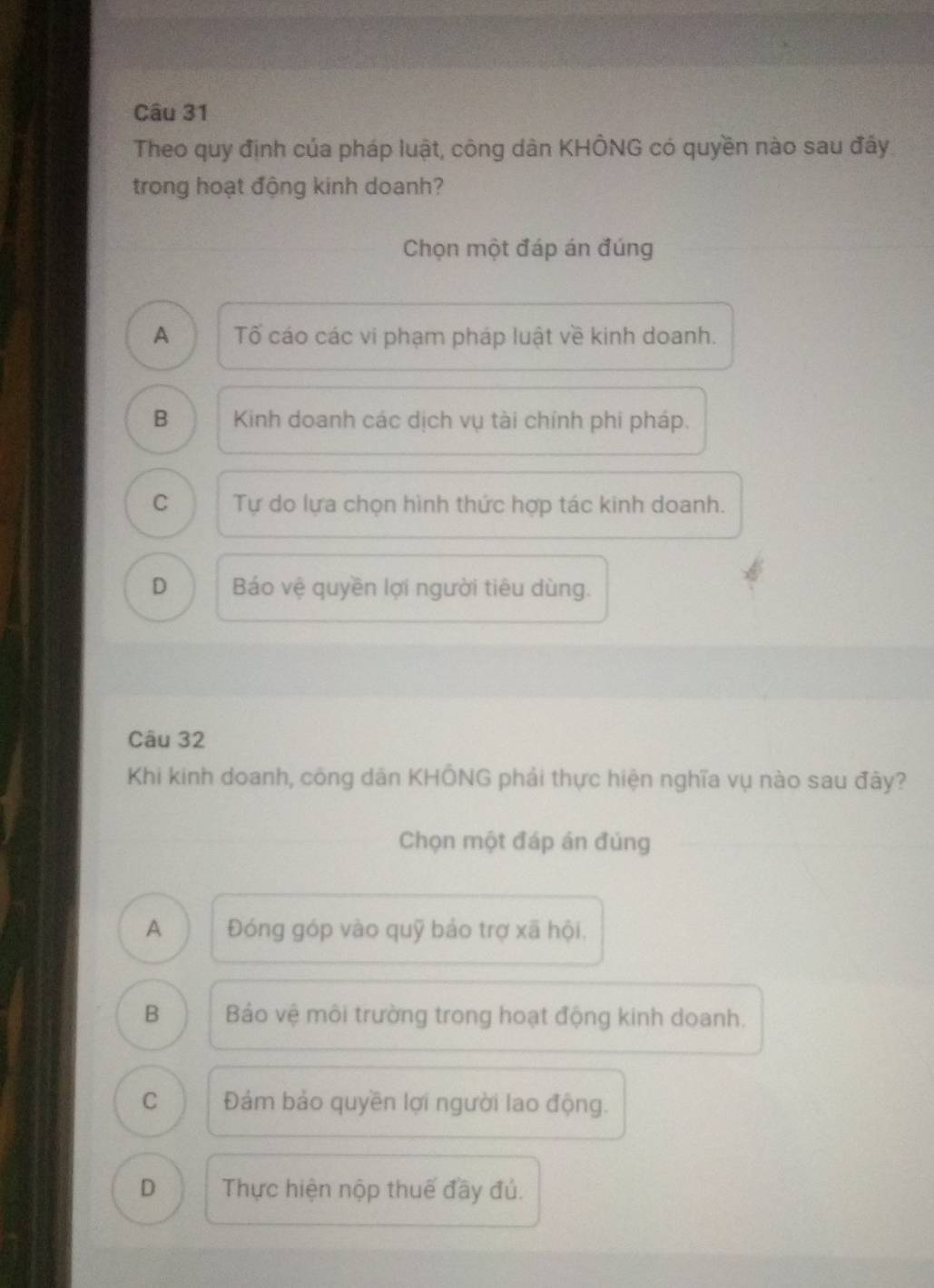 Theo quy định của pháp luật, công dân KHÔNG có quyền nào sau đấy
trong hoạt động kinh doanh?
Chọn một đáp án đúng
A Tố cáo các vi phạm pháp luật về kinh doanh.
B Kinh doanh các dịch vụ tài chính phi pháp.
C Tự do lựa chọn hình thức hợp tác kinh doanh.
D Báo vệ quyền lợi người tiêu dùng.
Câu 32
Khi kinh doanh, công dân KHÔNG phải thực hiện nghĩa vụ nào sau đây?
Chọn một đáp án đúng
A Đóng góp vào quỹ bảo trợ xã hội.
B Bảo vệ môi trường trong hoạt động kinh doanh.
C Đảm bảo quyền lợi người lao động.
D Thực hiện nộp thuế đầy đú.