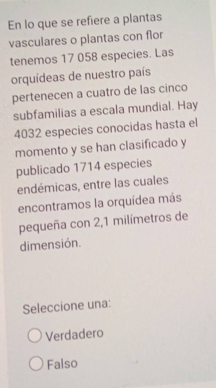 En lo que se refiere a plantas
vasculares o plantas con flor
tenemos 17 058 especies. Las
orquídeas de nuestro país
pertenecen a cuatro de las cinco
subfamilias a escala mundial. Hay
4032 especies conocidas hasta el
momento y se han clasificado y
publicado 1714 especies
endémicas, entre las cuales
encontramos la orquídea más
pequeña con 2,1 milímetros de
dimensión.
Seleccione una:
Verdadero
Falso