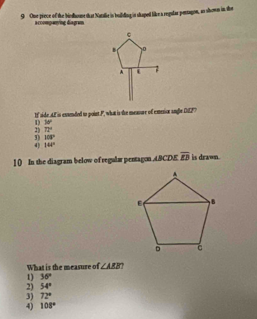 One piece of the birdhouse that Natalie is building is shaped like a regular pentagon, as shown in the
accompanying diagram
If side AE is extended to point F, what is the measure of exterior angle DEF?
1) 36°
2) 72°
3) 108°
4) 144°
10 In the diagram below of regular pentagon ABCDE. overline EB is drawn
What is the measure of ∠ ABB
1) 36°
2) 54°
3) 72°
4) 108°