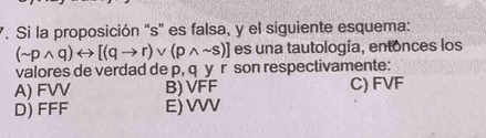 Si la proposición “ s ” es falsa, y el siguiente esquema:
(sim pwedge q)rightarrow [(qto r)vee (pwedge sim s)] es una tautología, entonces los
valores de verdad de p, q y r son respectivamente:
A) FVV B) VFF C) FVF
D) FFF E) VVV