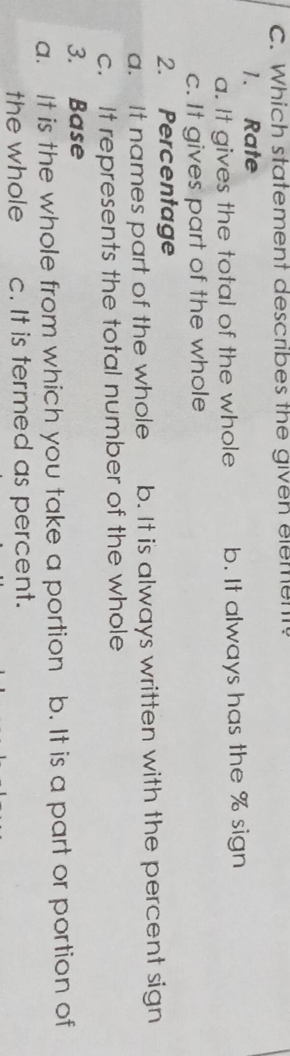 Which statement describes the given element?
1. Rate
a. It gives the total of the whole b. It always has the % sign
c. It gives part of the whole
2. Percentage
a. It names part of the whole b. It is always written with the percent sign
c. It represents the total number of the whole
3. Base
a. It is the whole from which you take a portion b. It is a part or portion of
the whole c. It is termed as percent.