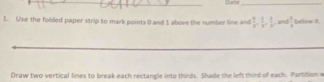 Date_ 
1. Use the folded paper strip to mark points 0 and 1 above the number line and  0/3 ,  1/3 ,  2/3  , and  3/3  below it. 
_ 
Draw two vertical lines to break each rectangle into thirds. Shade the left third of each. Partition w