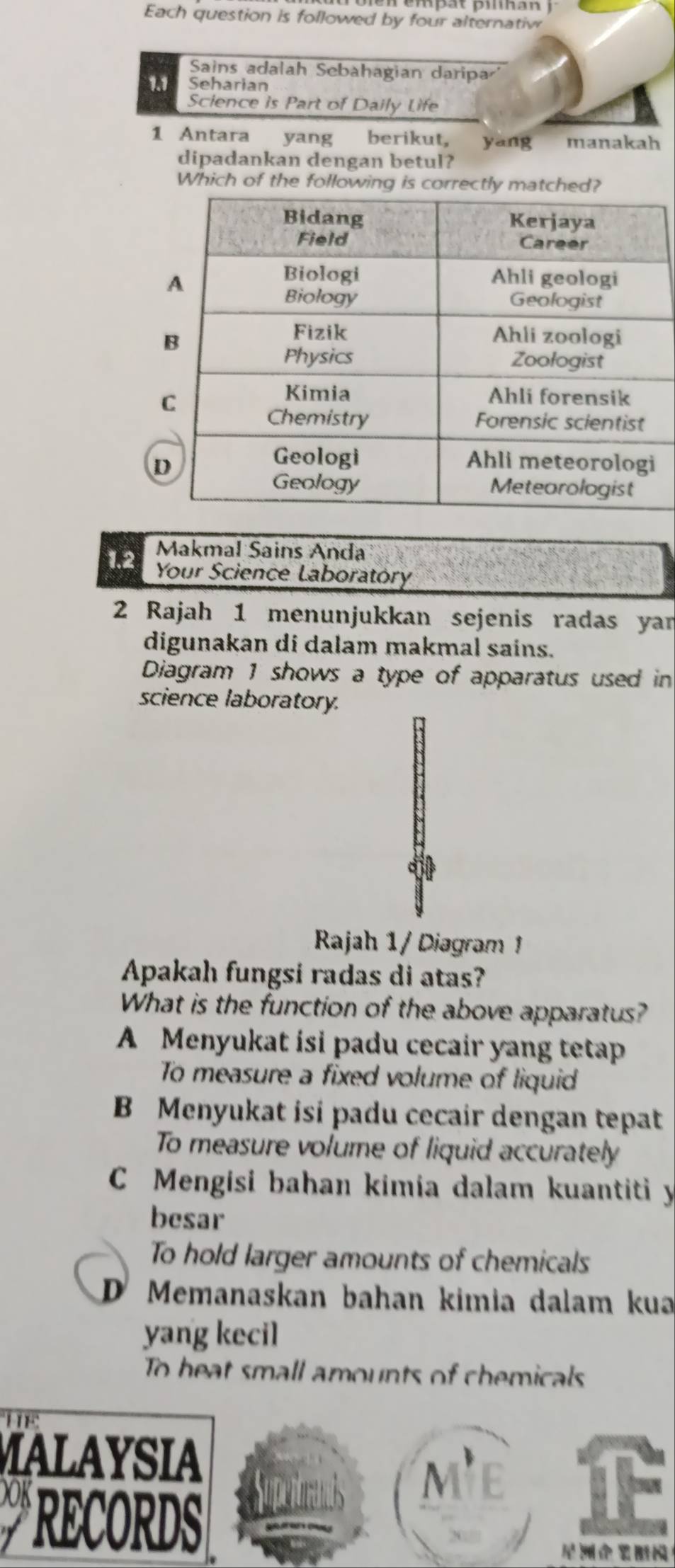 Each question is followed by four alternatiw
Sains adalah Sebahagian daripa'
1.1 Seharian
Science is Part of Daily Life
1 Antara yang berikut, yang manakah
dipadankan dengan betul?
Which of the following is correctly match
Makmal Sains Anda
1.2 Your Science Laboratóry
2 Rajah 1 menunjukkan sejenis radas yar
digunakan di dalam makmal sains.
Diagram 1 shows a type of apparatus used in
science laboratory.
Rajah 1 / Diagram 
Apakah fungsi radas di atas?
What is the function of the above apparatus?
A Menyukat isi padu cecair yang tetap
To measure a fixed volume of liquid
B Menyukat isi padu cecair dengan tepat
To measure volume of liquid accurately
C Mengisi bahan kimia dalam kuantiti y
besar
To hold larger amounts of chemicals
D Memanaskan bahan kimia dalam kua
yang kecil
To heat small amounts of chemicals
MALAYSIA
OK
mE
RECORDS
！