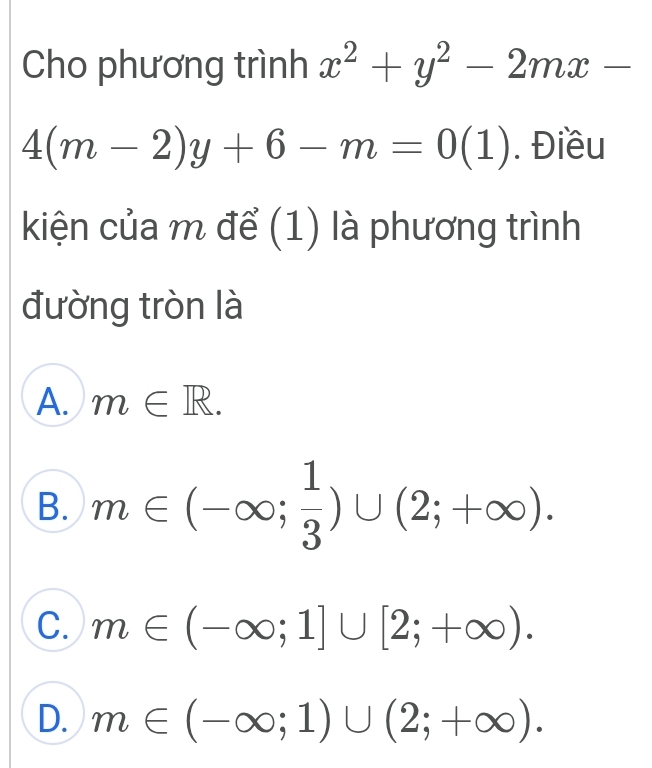 Cho phương trình x^2+y^2-2mx-
4(m-2)y+6-m=0(1). Điều
kiện của m để (1) là phương trình
đường tròn là
A. m∈ R.
B. m∈ (-∈fty ; 1/3 )∪ (2;+∈fty ).
C. m∈ (-∈fty ;1]∪ [2;+∈fty ).
D. m∈ (-∈fty ;1)∪ (2;+∈fty ).