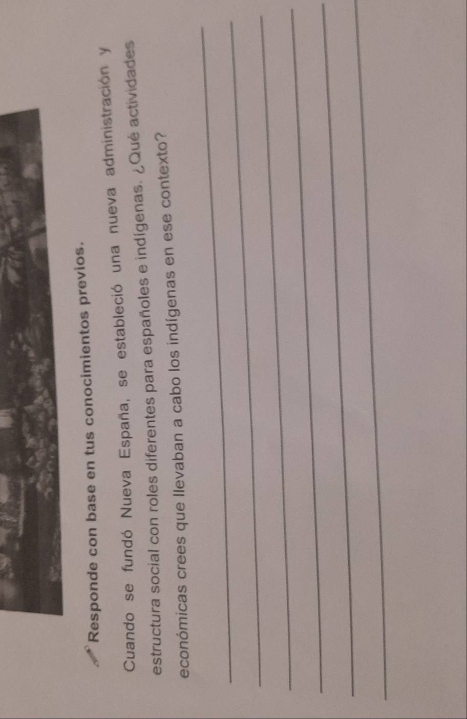 Responde con base en tus conocimientos previos. 
Cuando se fundó Nueva España, se estableció una nueva administración y 
estructura social con roles diferentes para españoles e indígenas. ¿Qué actividades 
económicas crees que llevaban a cabo los indígenas en ese contexto? 
_ 
_ 
_ 
_ 
_ 
_