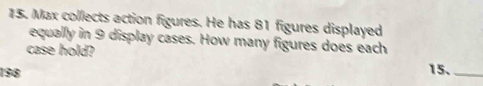 Max collects action figures. He has 81 figures displayed 
equally in 9 display cases. How many figures does each 
case hold?
198 15._