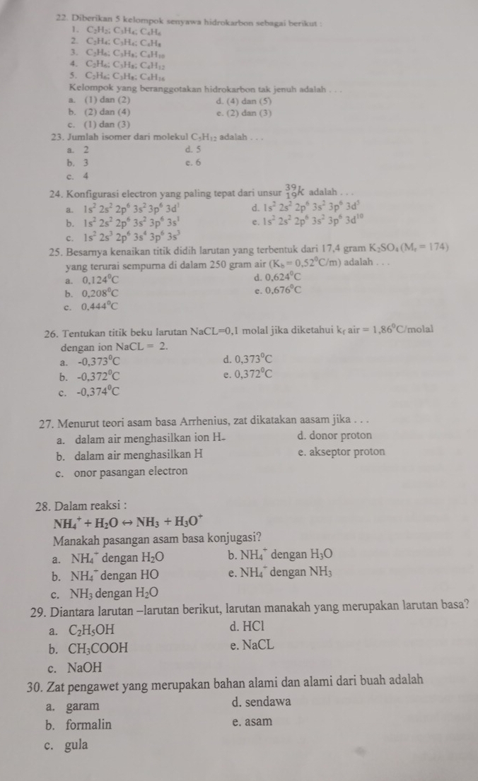 Diberikan 5 kelompok senyawa hidrokarbon sebagai berikut :
1. C₂H₂; C₃H₄; C₆H₆
2. C₂H₄; C₃H₄; C₆H₈
3. C₂H₆; C₃H₈; C₆H₁0
4. C₂H6; C3H8; C₆H₁2
5. C2H₆; C3H₈; C₆H16
Kelompok yang beranggotakan hidrokarbon tak jenuh adalah . . .
a. (1) dan (2) d. (4) dan (5)
b. (2) dan (4) e. (2) dan (3)
c. (1) dan (3)
23. Jumlah isomer dari molekul C₃H₁₂ adalah . . .
a. 2 d. 5
b. 3 e. 6
c. 4
24. Konfigurasi electron yang paling tepat dari unsur _(19)^(39)k adalah . . .
a. 1s^22s^22p^63s^23p^63d^1 d. 1s^22s^22p^63s^23p^63d^5
b. 1s^22s^22p^63s^23p^63s^1 e. 1s^22s^22p^63s^23p^63d^(10)
c. 1s^22s^32p^63s^43p^63s^3
25. Besarnya kenaikan titik didih larutan yang terbentuk dari 17,4 gram K_2SO_4(M_r=174)
yang terurai sempurna di dalam 250 gram air (K_b=0.52^0C/m) adalah . . .
a. 0.124°C
d. 0.624°C
b. 0.208°C e. 0.676°C
c. 0.444^0C
26. Tentukan titik beku larutan NaCL=0. 1 molal jika diketahui k_fair=1.86°C /molal
dengan ion NaCL=2.
a. -0,373°C d. 0,373°C
b. -0,372^0C e. 0,372°C
c. -0,374°C
27. Menurut teori asam basa Arrhenius, zat dikatakan aasam jika . . .
a. dalam air menghasilkan ion H d. donor proton
b. dalam air menghasilkan H e. akseptor proton
c. onor pasangan electron
28. Dalam reaksi :
NH_4^(++H_2)Orightarrow NH_3+H_3O^+
Manakah pasangan asam basa konjugasi?
a. NH_4^(+ dengan H_2)O b. NH_4^(+ dengan H_3)O
b. NH_4^(+ dengan HO e. NH_4^+ dengan NH_3)
c. NH_3 dengan H_2O
29. Diantara larutan -larutan berikut, larutan manakah yang merupakan larutan basa?
a. C_2H_5OH d. HCl
b. CH_3COOH e. NaCL
c. NaOH
30. Zat pengawet yang merupakan bahan alami dan alami dari buah adalah
a. garam d. sendawa
b. formalin e. asam
c. gula