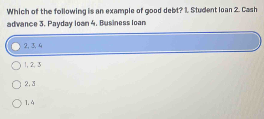 Which of the following is an example of good debt? 1. Student loan 2. Cash
advance 3. Payday Ioan 4. Business loan
2, 3, 4
1, 2, 3
2, 3
1, 4