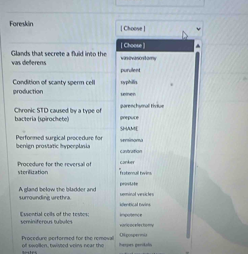 Foreskin
[ Choose ]
[ Choose ]
Glands that secrete a fluid into the vasovasostomy
vas deferens
purulent
Condition of scanty sperm cell syphilis
production semen
Chronic STD caused by a type of parenchymal tissue
bacteria (spirochete) prepuce
SHAME
Performed surgical procedure for seminoma
benign prostatic hyperplasia
castration
Procedure for the reversal of canker
sterilization fraternal twins
prostate
A gland below the bladder and
surrounding urethra. seminal vesicles
identical twins
Essential cells of the testes; impotence
seminiferous tubules
varicocelectomy
Procedure performed for the removal Oligospermia
of swollen, twisted veins near the herpes genitalis
testes