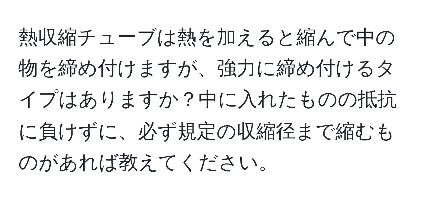 熱収縮チューブは熱を加えると縮んで中の物を締め付けますが、強力に締め付けるタイプはありますか？中に入れたものの抵抗に負けずに、必ず規定の収縮径まで縮むものがあれば教えてください。