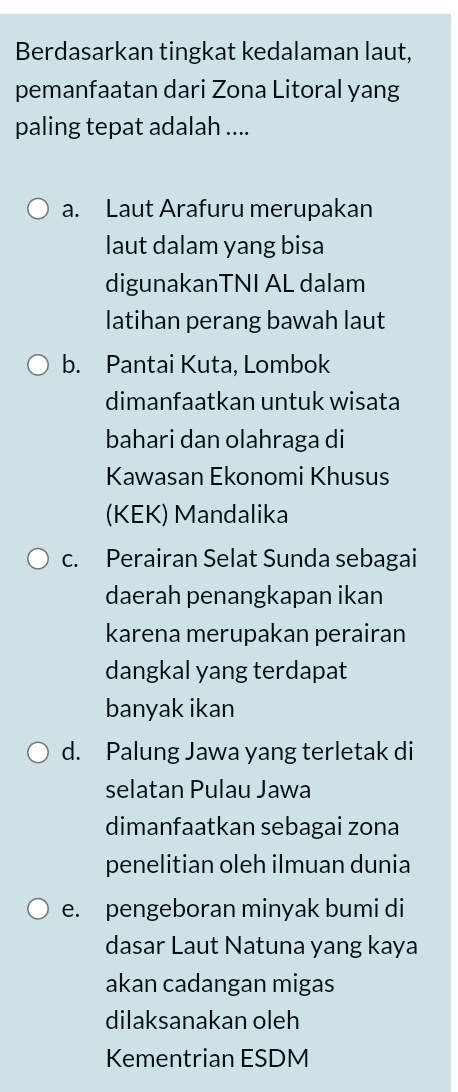 Berdasarkan tingkat kedalaman laut,
pemanfaatan dari Zona Litoral yang
paling tepat adalah ....
a. Laut Arafuru merupakan
laut dalam yang bisa
digunakanTNI AL dalam
latihan perang bawah laut
b. Pantai Kuta, Lombok
dimanfaatkan untuk wisata
bahari dan olahraga di
Kawasan Ekonomi Khusus
(KEK) Mandalika
c. Perairan Selat Sunda sebagai
daerah penangkapan ikan
karena merupakan perairan
dangkal yang terdapat
banyak ikan
d. Palung Jawa yang terletak di
selatan Pulau Jawa
dimanfaatkan sebagai zona
penelitian oleh ilmuan dunia
e. pengeboran minyak bumi di
dasar Laut Natuna yang kaya
akan cadangan migas
dilaksanakan oleh
Kementrian ESDM