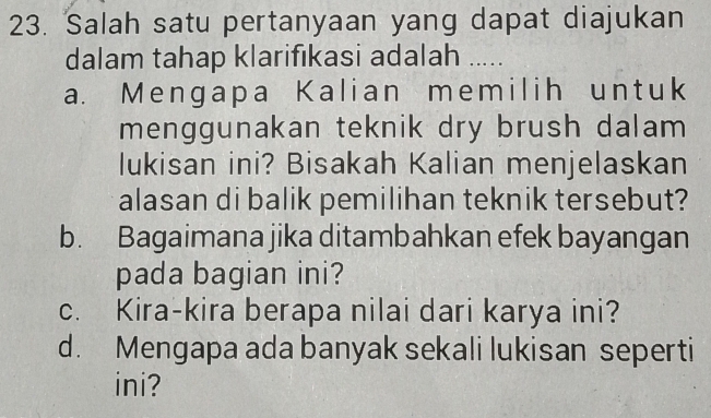 Salah satu pertanyaan yang dapat diajukan
dalam tahap klarifıkasi adalah .....
a. Mengapa Kalian memilih untuk
menggunakan teknik dry brush dalam 
lukisan ini? Bisakah Kalian menjelaskan
alasan di balik pemilihan teknik tersebut?
b. Bagaimana jika ditambahkan efek bayangan
pada bagian ini?
c. Kira-kira berapa nilai dari karya ini?
d. Mengapa ada banyak sekali lukisan seperti
ini?