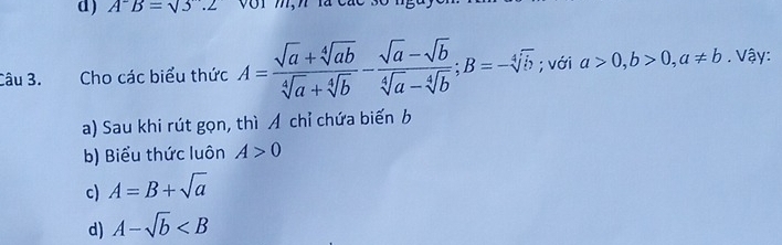 A^-B=sqrt(3).2
Câu 3. Cho các biểu thức A= (sqrt(a)+sqrt[4](ab))/sqrt[4](a)+sqrt[4](b) - (sqrt(a)-sqrt(b))/sqrt[4](a)-sqrt[4](b) ; B=-sqrt[4](b); với a>0, b>0, a!= b. Vậy:
a) Sau khi rút gọn, thì Á chỉ chứa biến b
b) Biểu thức luôn A>0
c) A=B+sqrt(a)
d) A-sqrt(b)