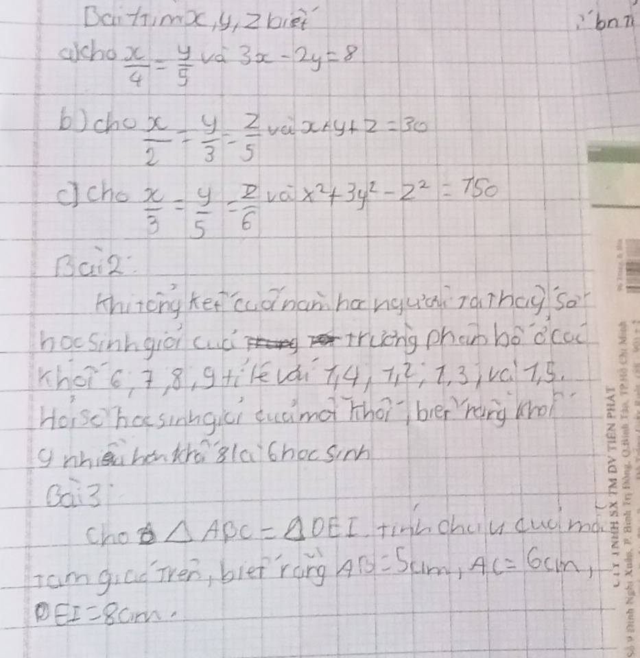 Daitima, y, Z biet bnn 
accho  x/4 = y/5  vd 3x-2y=8
b)cho  x/2 = y/3 = z/5  vei x+y+z=30
ccho  x/3 = y/5 = z/6  vái x^2+3y^2-z^2=750
Bai2: 
thircng Ket cdnanhanguài zàihag so 
hocsinngià cudi trung phan bó dccc 
Khors, 8, gti1evái +4, 7; i, 3v07. 5. 
Holso ha sinngici tuamà thotber hang kho? 
gnhiāu hentchog(a)chocsim 
Qai3 
cho △ ABC=△ OEI tinh chulu cudma 
Iam giad ien, bief rang AB=5cm, AC=6cm,
DEI=8cm