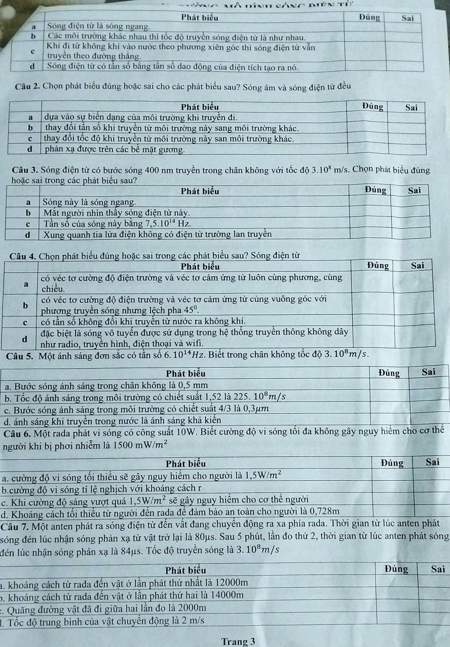 Chọn phát biểu đúng hoặc sai cho các phát biểu sau? Sóng âm và sóng điện từ đều
Câu 3. Sóng điện từ có bước sóng 400 nm truyền trong chân không với tốc độ 3.10^8 m/s s. Chọn phát biểu đúng
Câu 4. Chọn phát biểu đúng hoặc sai trong các phát biểu sau? Sóng điện từ
Phát biểu Đúng Sai
có véc tơ cường độ điện trường và véc tơ cảm ứng từ luôn cùng phương, cùng
a chiều.
có véc tơ cường độ điện trường và véc tơ cảm ứng từ cùng vuông góc với
b  phương truyền sóng nhưng lệch pha 45°.
c có tần số không đổi khị truyền từ nước ra không khí.
đặc biệt là sóng vô tuyến được sử dụng trong hệ thống truyền thông không dây
d như radio, truyền hình, điện thoại và wifi.
Câu 5. Một ánh sáng đơn sắc có tần số 6. 10^(14)H_2 :. Biết trong chân không tốc độ 3.10^8m/s.
Phát biểu Đúng Sai
a. Bước sóng ánh sáng trong chân không là 0,5 mm
b. Tốc độ ánh sáng trong môi trường có chiết suất 1,52 là: 225.10^8m/s
c. Bước sóng ánh sáng trong môi trường có chiết suất 4/3 là 0,3µm
d. ánh sáng khi truyền trong nước là ánh sáng khả kiến
Câu 6. Một rada phát vi sóng có công suất 10W. Biết cường độ vi sóng tối đa không gây nguy hiểm cho cơ thể
người khi bị phơi nhiễm là 1500mW/m^2
Phát biểu Đúng Sai
a. cường độ vi sóng tối thiều sẽ gây nguy hiểm cho người là 1,5W/m^2
b.cường độ vi sóng tỉ lệ nghịch với khoảng cách r
c. Khi cường độ sáng vượt quá 1,5W/m^2 sẽ gây nguy hiểm cho cơ thể người
d. Khoảng cách tối thiểu từ người đến rada để đảm bảo an toàn cho người là 0,728m
Câu 7. Một anten phát ra sóng điện từ đến vất đang chuyển động ra xa phía rada. Thời gian từ lúc anten phát
sóng đén lúc nhận sóng phản xạ từ vật trở lại là 80μs. Sau 5 phút, lần đo thứ 2, thời gian từ lúc anten phát sóng
lén lúc nhận sóng phản xạ là 84μs. Tốc độ truyền sóng là 3.10^8m/s
a.
b.
c.
1.
Trang 3