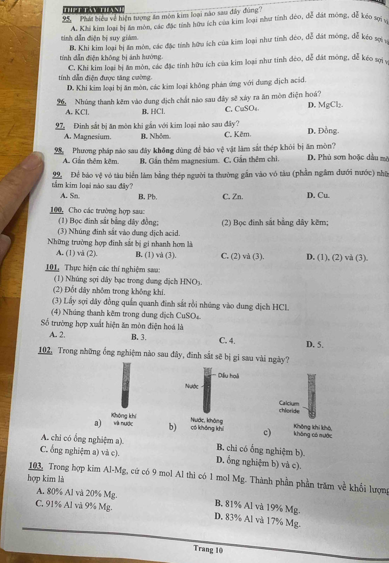 THPT TAN THAN
95. Phát biểu về hiện tượng ăn mòn kim loại nào sau đây đúng?
A. Khi kim loai bi ăn mòn, các đặc tính hữu ích của kim loại như tính dẻo, dễ dát mỏng, dễ kéo sợi vị
tính dẫn điện bị suy giảm.
B. Khi kim loại bị ăn mòn, các đặc tính hữu ích của kim loại như tính dẻo, dễ dát mỏng, dễ kéo sợi vị
tính dẫn điện không bị ảnh hưởng.
C. Khi kim loại bị ăn mòn, các đặc tính hữu ích của kim loại như tính dẻo, dễ dát mông, dễ kéo sợi v
tính dẫn điện được tăng cường.
D. Khi kim loại bị ăn mòn, các kim loại không phản ứng với dung dịch acid.
96. Nhúng thanh kẽm vào dung dịch chất nào sau đây sẽ xảy ra ăn mòn điện hoá?
A. KCl B. HCl. C. CuSO4. D. MgCl₂.
97. Đinh sắt bị ăn mòn khi gắn với kim loại nào sau đây?
A. Magnesium. B. Nhôm. C. Kẽm. D. Đồng.
98. Phương pháp nào sau đây không dùng đề bảo vệ vật làm sắt thép khỏi bị ăn mòn?
A. Gắn thêm kẽm B. Gắn thêm magnesium. C. Gắn thêm chì. D. Phủ sơn hoặc dầu mỡ
99. Đề bảo vệ vỏ tàu biển làm bằng thép người ta thường gắn vào vỏ tàu (phần ngâm dưới nước) nhữ
tẩm kim loại nào sau đây?
A. Sn. B. Pb. C. Zn. D. Cu.
100. Cho các trường hợp sau:
(1) Bọc đinh sắt bằng dây đồng; (2) Bọc đinh sắt bằng dây kẽm;
(3) Nhúng đinh sắt vào dung dịch acid.
Những trường hợp đinh sắt bị gi nhanh hơn là
A. (1) và (2). B. (1) và (3). C. (2) và (3). D. (1), (2) và (3).
101. Thực hiện các thí nghiệm sau:
(1) Nhúng sợi dây bạc trong dung dịch HNO3.
(2) Đốt dây nhôm trong không khí.
(3) Lấy sợi dây đồng quấn quanh đinh sắt rồi nhúng vào dung dịch HCl.
(4) Nhúng thanh kẽm trong dung dịch CuSO₄.
ố trường hợp xuất hiện ăn mòn điện hoá là
A. 2. B. 3. C. 4.
D. 5.
102. Trong những ổng nghiệm nào sau đây, đinh sắt sẽ bị gỉ sau vài ngày?
Dầu hoả
Nước
Calcium
chloride
Không khí Nước, không Không khí khô,
a) và nước b) có không khí c) không có nước
A. chi có ống nghiệm a). B. chi có ống nghiệm b).
C. ống nghiệm a) và c). D. ống nghiệm b) và c).
103. Trong hợp kim Al-Mg, cứ có 9 mol Al thì có 1 mol Mg. Thành phần phần trăm về khối lượng
hợp kim là
A. 80% Al và 20% Mg. B. 81% Al và 19% Mg.
C. 91% Al và 9% Mg.
D. 83% Al và 17% Mg.
Trang 10