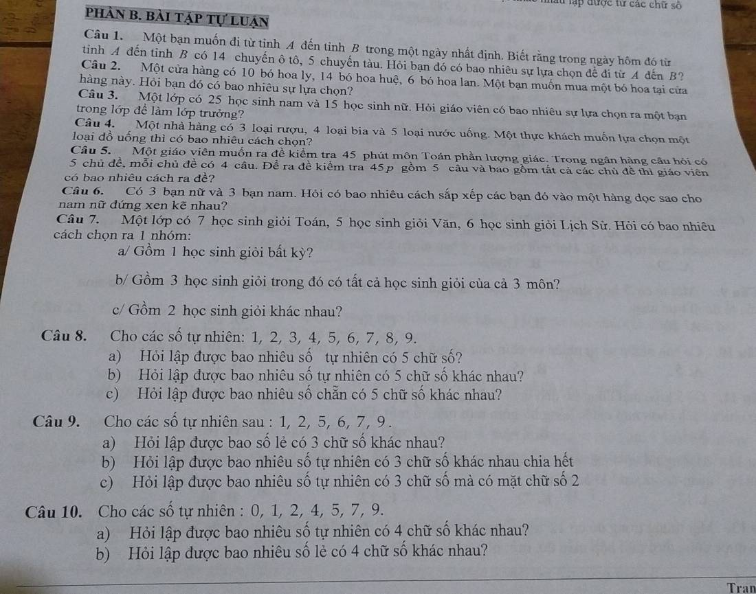 lập được từ các chữ số
phân b. bài tập tự luận
Câu 1. Một bạn muốn đi từ tỉnh A đến tỉnh B trong một ngày nhất định. Biết rằng trong ngày hôm đó từ
tinh A đến tỉnh B có 14 chuyến ô tô, 5 chuyến tàu. Hỏi bạn đó có bao nhiêu sự lựa chọn để đi từ A đến B?
Câu 2. Một cửa hàng có 10 bó hoa ly, 14 bó hoa huệ, 6 bó hoa lan. Một bạn muốn mua một bó hoa tại cửa
hàng này. Hỏi bạn đó có bao nhiêu sự lựa chọn?
Câu 3. Một lớp có 25 học sinh nam và 15 học sinh nữ. Hỏi giáo viên có bao nhiêu sự lựa chọn ra một bạn
trong lớp để làm lớp trưởng?
Câu 4. Một nhà hàng có 3 loại rượu, 4 loại bia và 5 loại nước uống. Một thực khách muốn lựa chọn một
loại đồ uống thì có bao nhiêu cách chọn?
Câu 5. Một giáo viên muốn ra đề kiểm tra 45 phút môn Toán phần lượng giác. Trong ngân hàng cầu hỏi có
5 chủ đề, mỗi chủ đề có 4 câu. Đề ra đề kiểm tra 45p gồm 5 câu và bao gồm tất cả các chủ đề thì giáo viên
có bao nhiêu cách ra đề?
Câu 6. Có 3 bạn nữ và 3 bạn nam. Hỏi có bao nhiêu cách sắp xếp các bạn đó vào một hàng dọc sao cho
nam nữ dứng xen kẽ nhau?
Câu 7. Một lớp có 7 học sinh giỏi Toán, 5 học sinh giỏi Văn, 6 học sinh giỏi Lịch Sử. Hỏi có bao nhiêu
cách chọn ra 1 nhóm:
a/ Gồm 1 học sinh giỏi bất kỳ?
b/ Gồm 3 học sinh giỏi trong đó có tất cả học sinh giỏi của cả 3 môn?
c/ Gồm 2 học sinh giỏi khác nhau?
Câu 8. Cho các số tự nhiên: 1, 2, 3, 4, 5, 6, 7, 8, 9.
a) Hỏi lập được bao nhiêu số tự nhiên có 5 chữ số?
b) Hỏi lập được bao nhiêu số tự nhiên có 5 chữ số khác nhau?
c) Hỏi lập được bao nhiêu số chẵn có 5 chữ số khác nhau?
Câu 9. Cho các số tự nhiên sau : 1, 2, 5, 6, 7, 9 .
a) Hỏi lập được bao số lẻ có 3 chữ số khác nhau?
b) Hỏi lập được bao nhiêu số tự nhiên có 3 chữ số khác nhau chia hết
c) Hỏi lập được bao nhiêu số tự nhiên có 3 chữ số mà có mặt chữ số 2
Câu 10. Cho các số tự nhiên : 0, 1, 2, 4, 5, 7, 9.
a) Hỏi lập được bao nhiêu số tự nhiên có 4 chữ số khác nhau?
b) Hỏi lập được bao nhiêu số lẻ có 4 chữ số khác nhau?
Tran