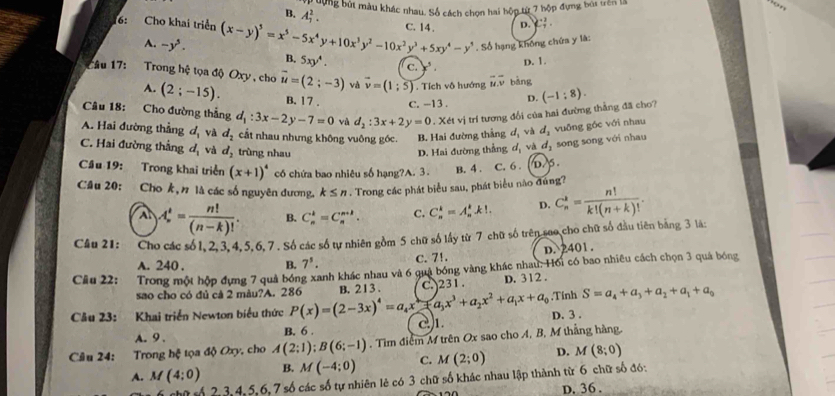 dợng bút màu khác nhau. Số cách chọn hai hộp từ 7 hộp đựng bùi trên là on
B. A_1^(2.
C. 14 . D. C_7^2.
6: Cho khai triển (x-y)^5)=x^5-5x^4y+10x^3y^2-10x^2y^3+5xy^4-y^5 B. 5xy^4.
A. -y^5.
Số hạng không chứa y là:
C. x^5
D. 1
Câu 17: Trong hệ tọa độ Oxy , cho vector u=(2;-3) và vector v=(1;5). Tích vô hướng overline uoverline v bàng
A. (2;-15). B. 1 7 . C. -13. D.
Câu 18: Cho đường thắng d_1:3x-2y-7=0 và d_2:3x+2y=0 1 trí tương đổi của hai đường thẳng đã cho? (-1:8).
A. Hai đường thẳng d_1 và d_2 cất nhau nhưng không vuông góc. B. Hai đường thắng d_1 và d_1 vuông gốc với nhau
C. Hai đường thẳng d_1 và d_2 trùng nhau D. Hai đường thẳng ơị và d_2 song song với nhau
Cầâu 19: Trong khai triển (x+1)^4 có chứa bao nhiêu số hạng?A. 3. B. 4 . C. 6 . b5.
Câu 20: Cho k, n là các số nguyên đương. k≤ n. Trong các phát biểu sau, phát biểu nào đứng?
A A_n^(t=frac n!)(n-k)!. B. C_n^(k=C_n^(n+k). C. C_n^k=A_n^kk!. D. C_n^2=frac n!)k!(n+k)!.
Câu 21: Cho các số 1, 2. 3, 4.5.6, 7 . Số các số tự nhiên gồm 5 chữ số lấy từ 7 chữ số trên seo cho chữ số đầu tiên bằng 3 là
A. 240 . B. 7^5. C. 7!. D. 2401.
Câu 22: Trong một hộp đựng 7 quả bóng xanh khác nhau và 6 quả bóng vàng khác nhau. Hồi có bao nhiêu cách chọn 3 quá bóng
sao cho có đủ cả 2 màu?A. 286 B. 21 3 . D. 312 . ,Tính S=a_4+a_3+a_2+a_1+a_0
Câu 23: Khai triển Newton biểu thức P(x)=(2-3x)^4=a_4x+a_3x^3+a_2x^2+a_1x+a_0 C. )231 .
A. 9 . B. 6 . 2)1. D. 3 .
Cầâu 24: Trong hệ tọa độ Oxy, cho A(2;1);B(6;-1). Tìm điểm M trên Ox sao cho A, B, M thắng hàng.
A. M(4:0) B. M(-4;0) C. M(2;0) D. M(8;0)
ố 2, 3,4, 5,6, 7 số các số tự nhiên lẻ có 3 chữ số khác nhau lập thành từ 6 chữ số đó:
D. 36 .