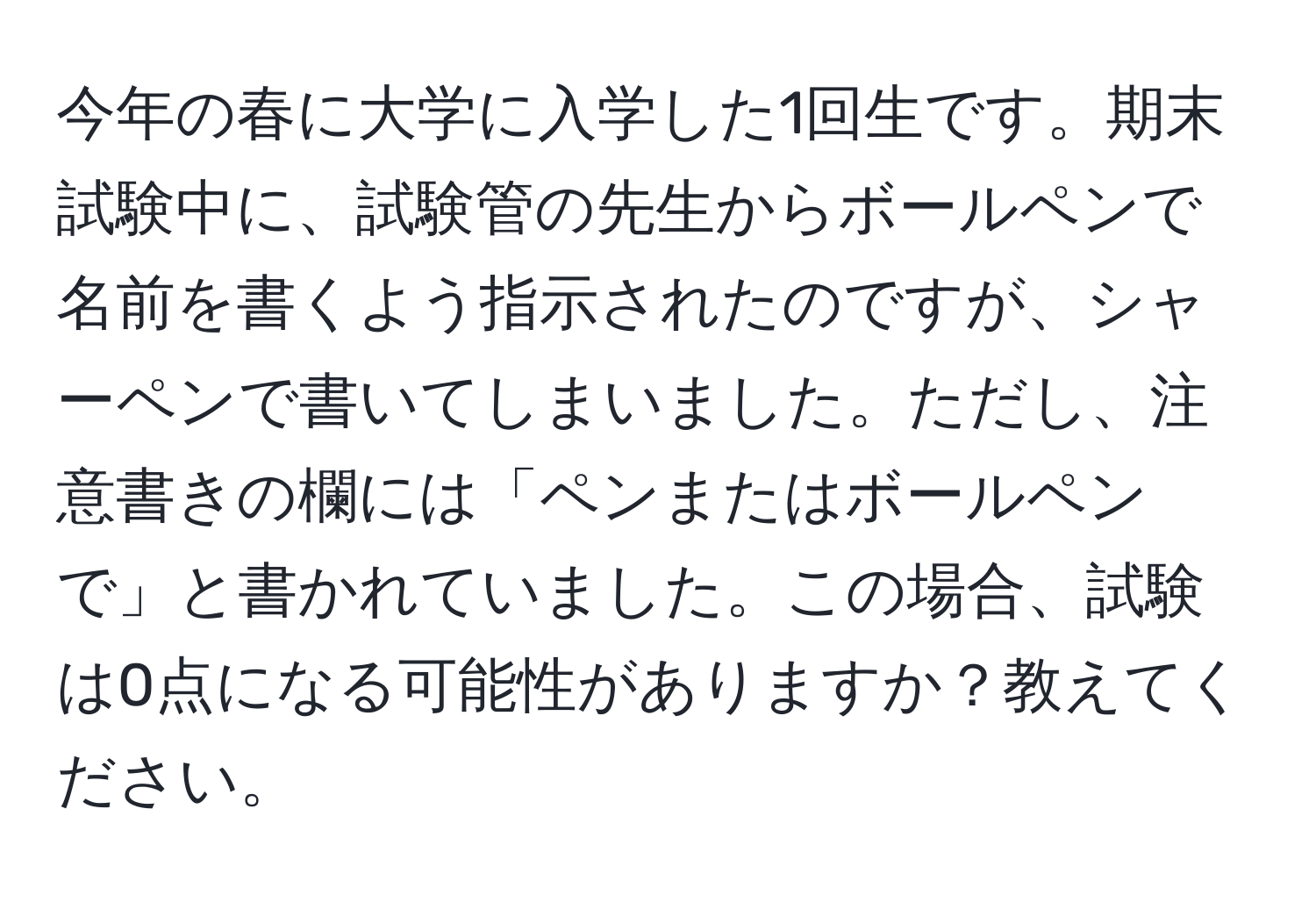 今年の春に大学に入学した1回生です。期末試験中に、試験管の先生からボールペンで名前を書くよう指示されたのですが、シャーペンで書いてしまいました。ただし、注意書きの欄には「ペンまたはボールペンで」と書かれていました。この場合、試験は0点になる可能性がありますか？教えてください。