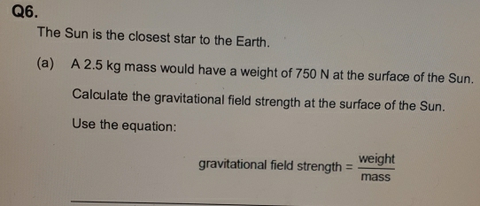 The Sun is the closest star to the Earth. 
(a) A 2.5 kg mass would have a weight of 750 N at the surface of the Sun. 
Calculate the gravitational field strength at the surface of the Sun. 
Use the equation: 
gravitational field strength = weight/mass 