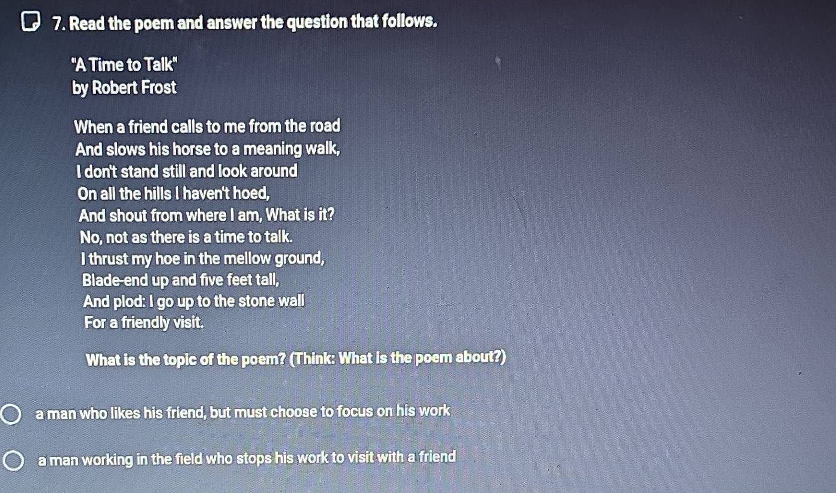 Read the poem and answer the question that follows.
''A Time to Talk''
by Robert Frost
When a friend calls to me from the road
And slows his horse to a meaning walk,
I don't stand still and look around
On all the hills I haven't hoed,
And shout from where I am, What is it?
No, not as there is a time to talk.
I thrust my hoe in the mellow ground,
Blade-end up and five feet tall,
And plod: I go up to the stone wall
For a friendly visit.
What is the topic of the poem? (Think: What is the poem about?)
a man who likes his friend, but must choose to focus on his work
a man working in the field who stops his work to visit with a friend