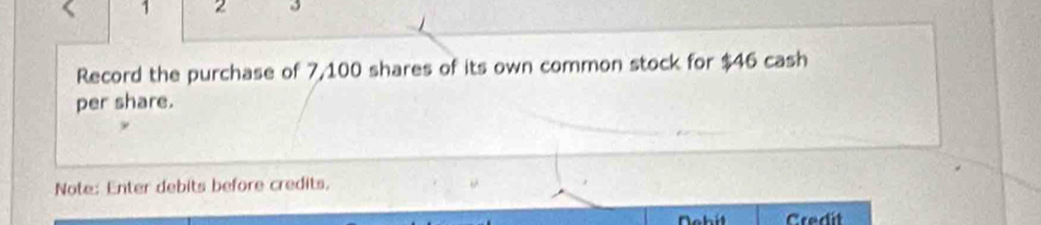 1 2 
Record the purchase of 7,100 shares of its own common stock for $46 cash 
per share. 
Note: Enter debits before credits. 
Credit