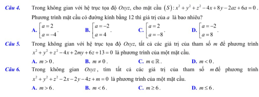 Trong không gian với hệ trục tọa độ Oxyz, cho mặt cầu (S): x^2+y^2+z^2-4x+8y-2az+6a=0. 
Phương trình mặt cầu có đường kính bằng 12 thì giá trị của a là bao nhiêu?
A. beginarrayl a=2 a=-4endarray.. B. beginarrayl a=-2 a=4endarray.. C. beginbmatrix a=2 a=-8^.endarray. D. beginbmatrix a=-2 a=8endarray.. 
Câu 5. ATrong không gian với hệ trục tọa độ Oxyz, tất cả các giá trị của tham số m để phương trình
x^2+y^2+z^2-4x+2my+6z+13=0 là phương trình của một mặt cầu.
A. m>0. B. m!= 0. C. m∈ R. D. m<0</tex>. 
Câu 6. Trong không gian Oxyz, tìm tất cả các giá trị của tham số m để phương trình
x^2+y^2+z^2-2x-2y-4z+m=0 là phương trình của một mặt cầu.
A. m>6. B. m<6</tex>. C. m≥ 6. D. m≤ 6.