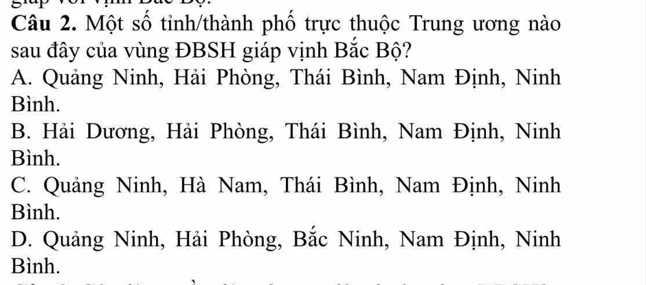 a
Câu 2. Một số tinh/thành phố trực thuộc Trung ương nào
sau đây của vùng ĐBSH giáp vịnh Bắc Bộ?
A. Quảng Ninh, Hải Phòng, Thái Bình, Nam Định, Ninh
Bình.
B. Hải Dương, Hải Phòng, Thái Bình, Nam Định, Ninh
Bình.
C. Quảng Ninh, Hà Nam, Thái Bình, Nam Định, Ninh
Bình.
D. Quảng Ninh, Hải Phòng, Bắc Ninh, Nam Định, Ninh
Bình.