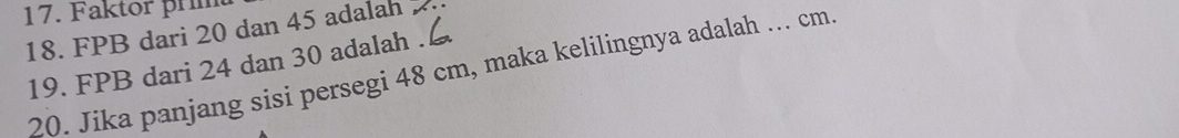 Faktor prim 
18. FPB dari 20 dan 45 adalah 
19. FPB dari 24 dan 30 adalah . 
20. Jika panjang sisi persegi 48 cm, maka kelilingnya adalah ... cm.