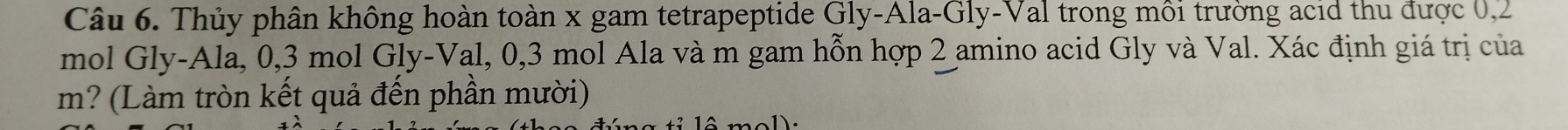 Thủy phân không hoàn toàn x gam tetrapeptide Gly-Ala-Gly-Val trong môi trường acid thu được 0, 2
mol Gly-Ala, 0, 3 mol Gly-Val, 0, 3 mol Ala và m gam hỗn hợp 2 amino acid Gly và Val. Xác định giá trị của
m? (Làm tròn kết quả đến phần mười)