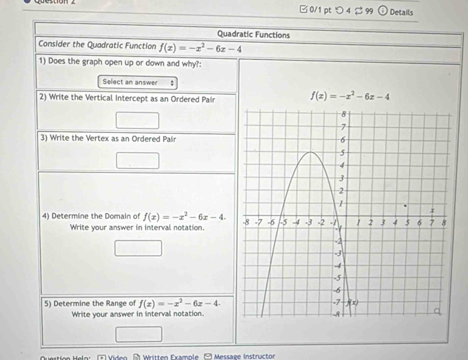 0/1 ptつ42 99 0 Details
Quadratic Functions
Consider the Quadratic Function f(x)=-x^2-6x-4
1) Does the graph open up or down and why?:
Select an answer ;
2) Write the Vertical Intercept as an Ordered Pair
f(x)=-x^2-6x-4
3) Write the Vertex as an Ordered Pair
4) Determine the Domain of f(x)=-x^2-6x-4.
Write your answer in interval notation.
5) Determine the Range of f(x)=-x^2-6x-4.
Write your answer in interval notation.
Video  Written Example Message instructor