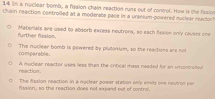 In a nuclear bomb, a fission chain reaction runs out of control. How is the fission
chain reaction controlled at a moderate pace in a uranium-powered nuclear reactor?
Materials are used to absorb excess neutrons, so each fission only causes one
further fission.
The nuclear bomb is powered by plutonium, so the reactions are not
comparable.
A nuclear reactor uses less than the critical mass needed for an uncontrolled
reaction.
The fission reaction in a nuclear power station only emits one neutron per
fission, so the reaction does not expand out of control.