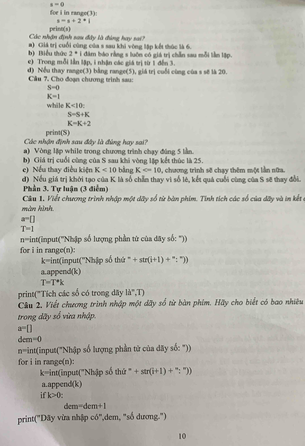 s=0
for i in range(3):
s=s+2*i
print(s)
Các nhận định sau đây là đúng hay sai?
a) Giá trị cuối cùng của s sau khi vòng lặp kết thúc là 6.
b) Biểu thức 2^*i đâm bảo rằng s luôn có giá trị chẵn sau mỗi lần lặp.
c) Trong mỗi lần lặp, i nhận các giá trị từ 1 đến 3.
d) Nếu thay range(3) bằng range(5), giá trị cuối cùng của s sẽ là 20.
Câu 7. Cho đoạn chương trình sau:
S=0
K=1
while K<10:
S=S+K
K=K+2
print(S)
Các nhận định sau đây là đúng hay sai?
a) Vòng lặp while trong chương trình chạy đúng 5 lần.
b) Giá trị cuối cùng của S sau khi vòng lặp kết thúc là 25.
c) Nếu thay điều kiện K<10</tex> bằng K , chương trình sẽ chạy thêm một lần nữa.
d) Nếu giá trị khởi tạo của K là số chẵn thay vì số lẻ, kết quả cuối cùng của S sẽ thay đổi.
Phần 3. Tự luận (3 điểm)
Câu 1. Viết chương trình nhập một dãy số từ bàn phím. Tính tích các số của dãy và in kết cở
màn hình.
a=[]
T=1
n=i Int(input(''Nhập số lượng phần tử của dãy số: ''))
for i in range(n):
k=in nt(input(''N hhat a p số thứ ^11 +str(i+1)+'':''))
a.append(k)
T=T*k
print("Tích các số có trong dãy la'',T)
Câu 2. Viết chương trình nhập một dãy số từ bàn phím. Hãy cho biết có bao nhiêu
trong dãy số vừa nhập.
a=[]
dem=0
n=int t(input('Nhập số lượng phần tử của dãy số: "))
for i in range(n):
k=int( (input('Nhập số th ''+str(i+1)+'':''))
a.append( k)
if k>0.
dem=dem+1
print("Dãy vừa nhập có",dem, "số dương.")
10