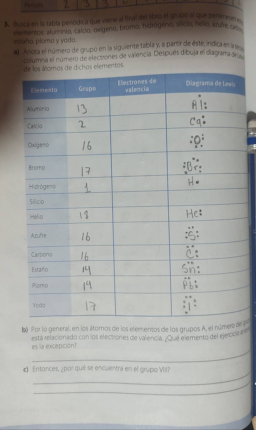 Periodo 
3. Busca en la tabla periódica que viene al final del libro el grupo al que pertenecen es 
elementos: aluminio, calcio, oxígeno, bromo, hidrógeno, silicio, helio, azufre, carboy 
estaño, plomo y yodo. 
a). Anota el número de grupo en la siguiente tabla y, a partir de éste, indica en la tercery 
columna el número de electrones de valencia. Después dibuja el diagrama de Le o 
s elementos. 
b) Por lo general, en los átomos de los elementos de los grupos A, el númergru 
está relacionado con los electrones de valencia. ¿Qué elemento del ejercicio anter 
_ 
es la excepción? 
_ 
) Entonces, ¿por qué se encuentra en el grupo VIII? 
_