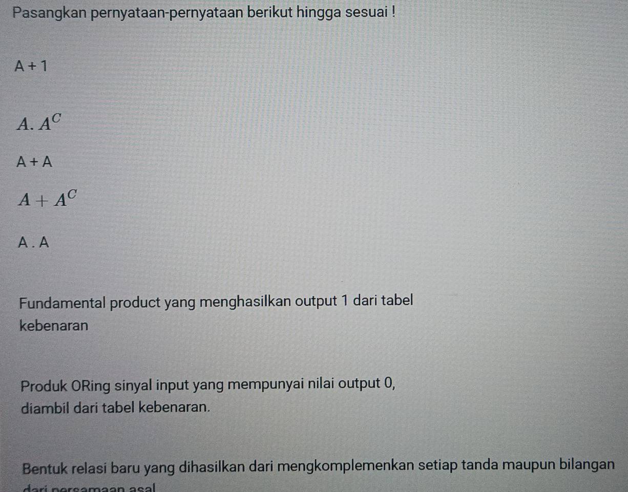 Pasangkan pernyataan-pernyataan berikut hingga sesuai !
A+1
A. A^C
A+A
A+A^C
A . A
Fundamental product yang menghasilkan output 1 dari tabel
kebenaran
Produk ORing sinyal input yang mempunyai nilai output 0,
diambil dari tabel kebenaran.
Bentuk relasi baru yang dihasilkan dari mengkomplemenkan setiap tanda maupun bilangan
da rí nerçamaan a sa