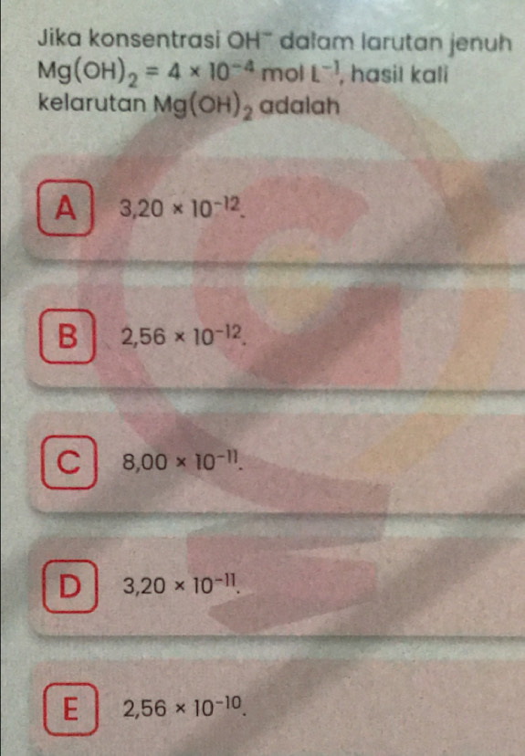 Jika konsentrasi OH' dalam larutan jenuh
Mg(OH)_2=4* 10^(-4)molL^(-1) , hasil kali
kelarutan Mg(OH)_2 adalah
A 3,20* 10^(-12).
B 2,56* 10^(-12).
C 8,00* 10^(-11).
D 3,20* 10^(-11).
E 2,56* 10^(-10).