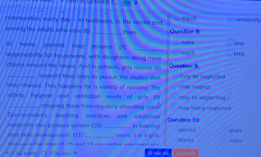 NIT 6: GENDER E... OLM 
communities every day - in textbooks, in the media and equal unequally 
among the adults who care (6) _them. Question 8: 
At home, parents may assume (7) _more less 
responsibility for housework, with daughters doing more much little 
chores around the house. And in schools, girls receive (8) Question 9: 
_support than boys to pursue the studies that may be neglected 
they choose. This happens for a variety of reasons: The may neglect 
safety, hygiene and sanitation needs of girls (9) may be neglecting . 
_, stopping them from regularly attending class. may being neglected 
Discriminatory teaching practices and education Question 10: 
materials also produce gender (10) _in learning spaces 
and skills development. (11) _nearly 1 in 4 girls gaps 
between the ages of 15 and 19 are neither emnloved nor blanks holes 
* Câu trước Câu sau Nộp bài Lưu bài