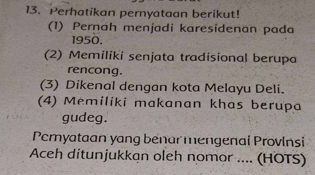 Perhatikan pernyataan berikut!
(1) Pernah menjadí karesídenan pada
1950.
(2) Memiliki senjata tradisional berupa
rencong.
(3) Dikenal dengan kota Melayu Deli.
(4) Memiliki makanan khas berupa
gudeg.
Pemyataan yang benar mengenal Provinsi
Aceh ditunjukkan oleh nomor .... (HÖTS)